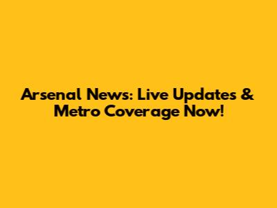 Arsenal News: Live Updates & Metro Coverage Now!