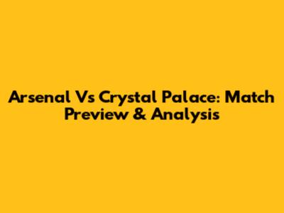 Arsenal Vs Crystal Palace: Match Preview & Analysis