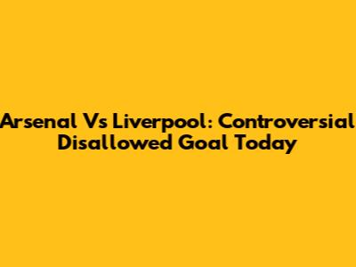 Arsenal Vs Liverpool: Controversial Disallowed Goal Today