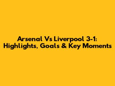 Arsenal Vs Liverpool 3-1: Highlights, Goals & Key Moments