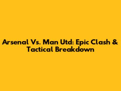 Arsenal Vs. Man Utd: Epic Clash & Tactical Breakdown