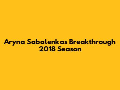 Aryna Sabalenka's Breakthrough 2018 Season