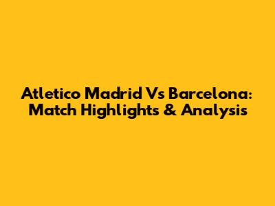 Atletico Madrid Vs Barcelona: Match Highlights & Analysis