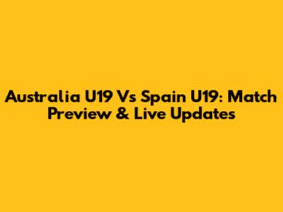 Australia U19 Vs Spain U19: Match Preview & Live Updates