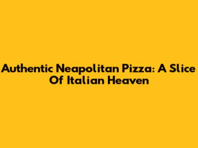 Authentic Neapolitan Pizza: A Slice Of Italian Heaven