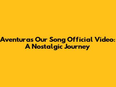 Aventura's "Our Song" Official Video: A Nostalgic Journey