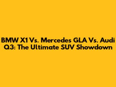 BMW X1 Vs. Mercedes GLA Vs. Audi Q3: The Ultimate SUV Showdown