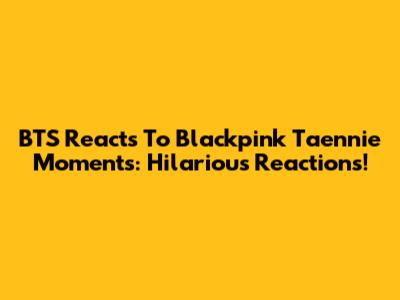 BTS Reacts To Blackpink Taennie Moments: Hilarious Reactions!