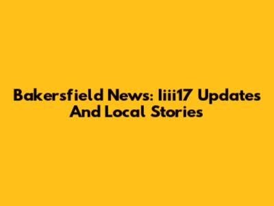 Bakersfield News: Iiii17 Updates And Local Stories