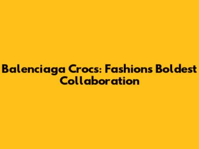 Balenciaga Crocs: Fashion's Boldest Collaboration
