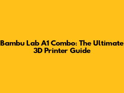Bambu Lab A1 Combo: The Ultimate 3D Printer Guide