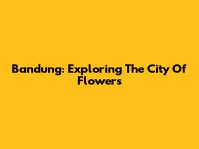 Bandung: Exploring The City Of Flowers