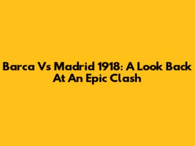 Barca Vs Madrid 1918: A Look Back At An Epic Clash