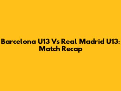 Barcelona U13 Vs Real Madrid U13: Match Recap