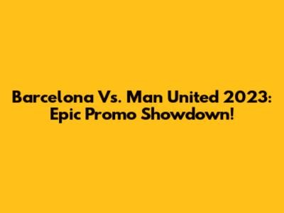 Barcelona Vs. Man United 2023: Epic Promo Showdown!