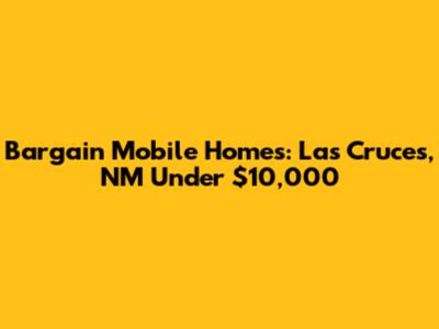 Bargain Mobile Homes: Las Cruces, NM Under $10,000