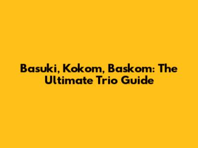 Basuki, Kokom, Baskom: The Ultimate Trio Guide