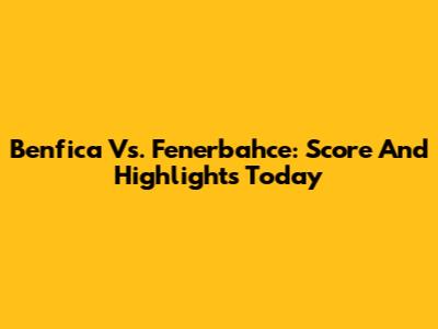 Benfica Vs. Fenerbahce: Score And Highlights Today