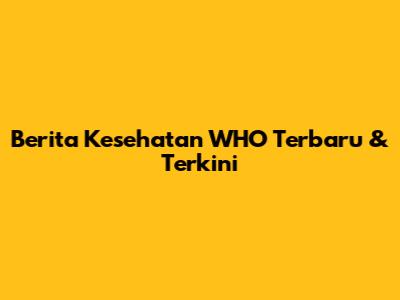 Berita Kesehatan WHO Terbaru & Terkini