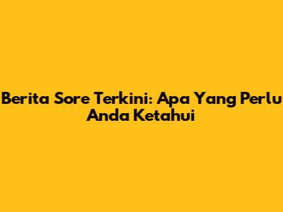Berita Sore Terkini: Apa Yang Perlu Anda Ketahui