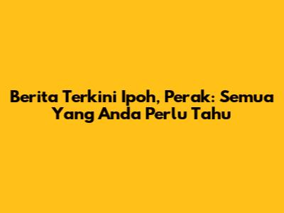 Berita Terkini Ipoh, Perak: Semua Yang Anda Perlu Tahu