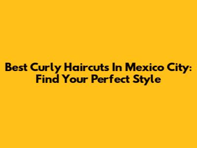 Best Curly Haircuts In Mexico City: Find Your Perfect Style