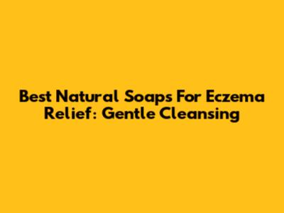 Best Natural Soaps For Eczema Relief: Gentle Cleansing