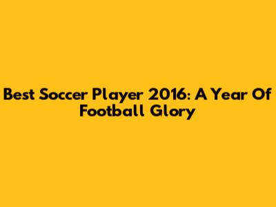 Best Soccer Player 2016: A Year Of Football Glory