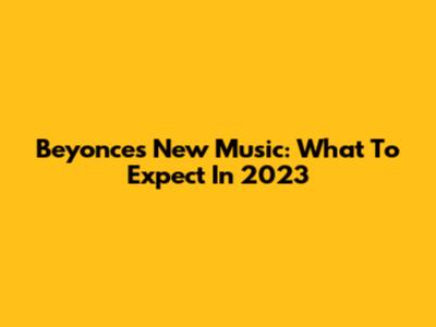 Beyonce's New Music: What To Expect In 2023