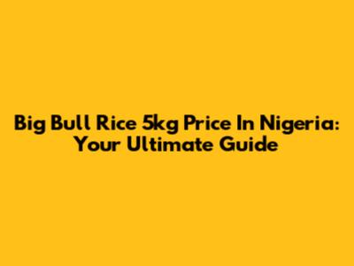 Big Bull Rice 5kg Price In Nigeria: Your Ultimate Guide