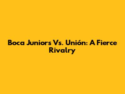 Boca Juniors Vs. Unión: A Fierce Rivalry
