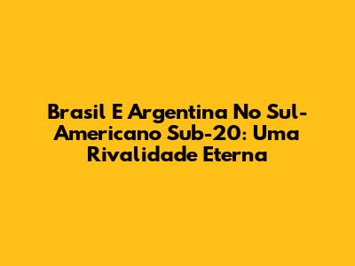 Brasil E Argentina No Sul-Americano Sub-20: Uma Rivalidade Eterna