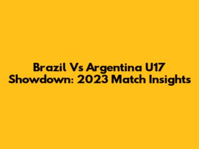 Brazil Vs Argentina U17 Showdown: 2023 Match Insights