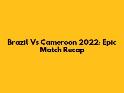 Brazil Vs Cameroon 2022: Epic Match Recap