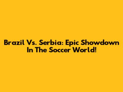 Brazil Vs. Serbia: Epic Showdown In The Soccer World!