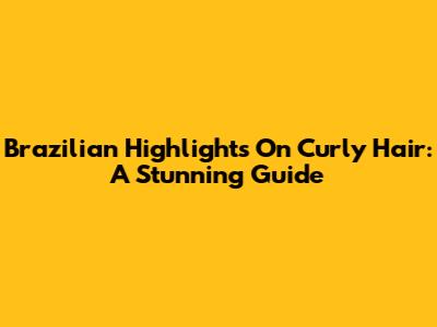 Brazilian Highlights On Curly Hair: A Stunning Guide