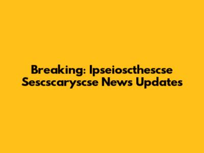 Breaking: Ipseioscthescse Sescscaryscse News Updates