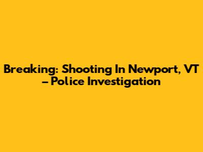 Breaking: Shooting In Newport, VT – Police Investigation