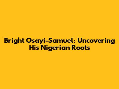 Bright Osayi-Samuel: Uncovering His Nigerian Roots