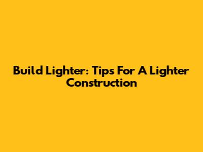 Build Lighter: Tips For A Lighter Construction