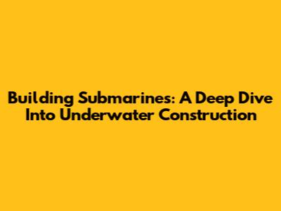 Building Submarines: A Deep Dive Into Underwater Construction