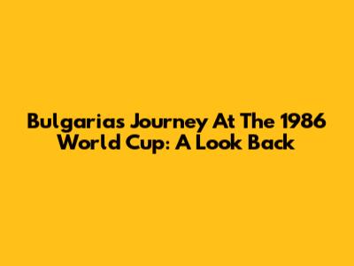 Bulgaria's Journey At The 1986 World Cup: A Look Back