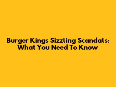 Burger King's Sizzling Scandals: What You Need To Know
