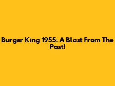 Burger King 1955: A Blast From The Past!