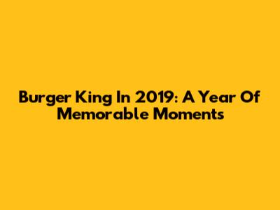 Burger King In 2019: A Year Of Memorable Moments