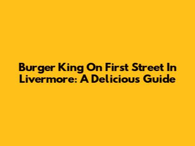 Burger King On First Street In Livermore: A Delicious Guide