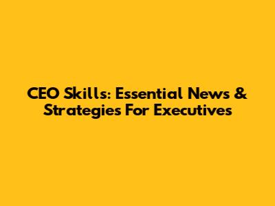 CEO Skills: Essential News & Strategies For Executives