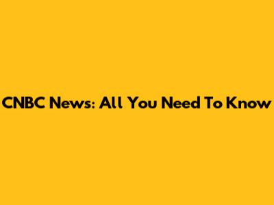 CNBC News: All You Need To Know