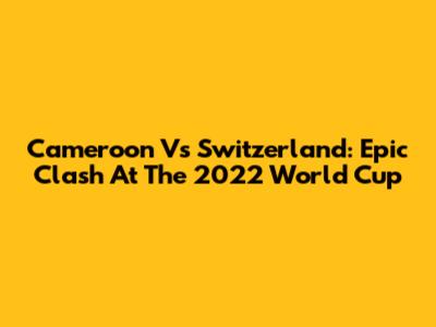 Cameroon Vs Switzerland: Epic Clash At The 2022 World Cup