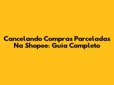 Cancelando Compras Parceladas Na Shopee: Guia Completo